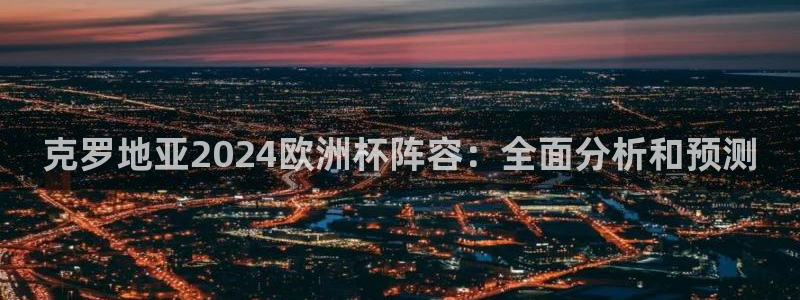 欧洲杯下单平台官网网址|克罗地亚2024欧洲杯阵容：全面分析和预测